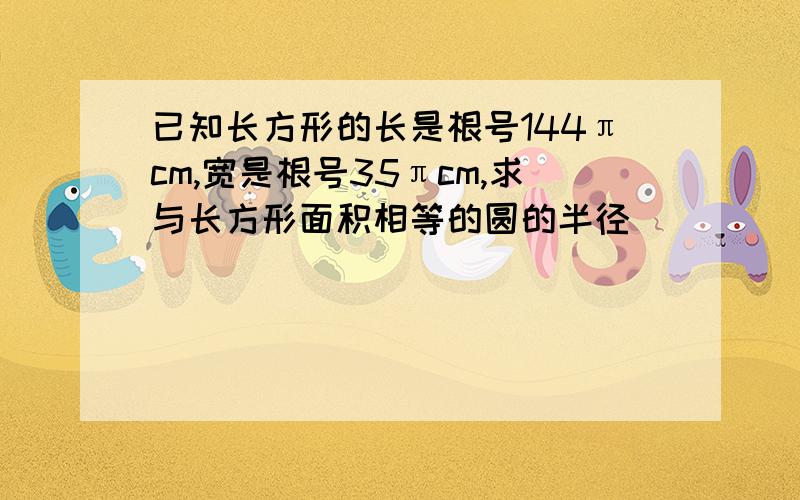 已知长方形的长是根号144πcm,宽是根号35πcm,求与长方形面积相等的圆的半径