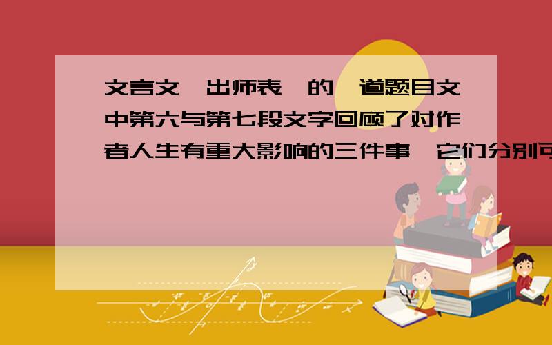 文言文《出师表》的一道题目文中第六与第七段文字回顾了对作者人生有重大影响的三件事,它们分别可以概括为【 】,临危委重任和【 】.作者回顾这些往事的目的是【 】