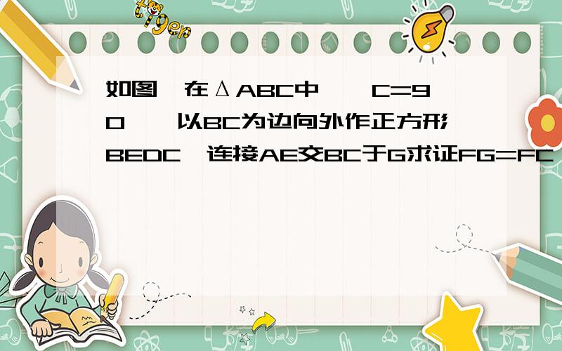 如图,在ΔABC中,∠C=90°,以BC为边向外作正方形BEDC,连接AE交BC于G求证FG=FC