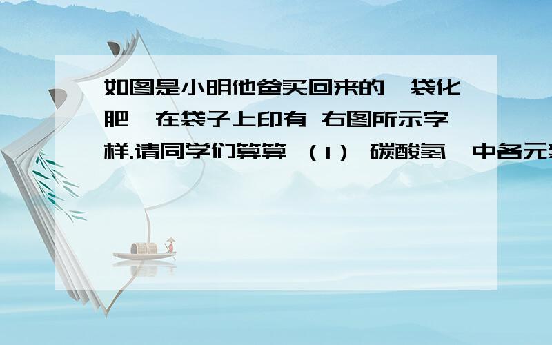 如图是小明他爸买回来的一袋化肥,在袋子上印有 右图所示字样.请同学们算算 （1） 碳酸氢铵中各元素的质量比.（2） 求出碳酸氢铵中氮元素的质量分数.（3） 整袋化肥中氮元素的质量为多