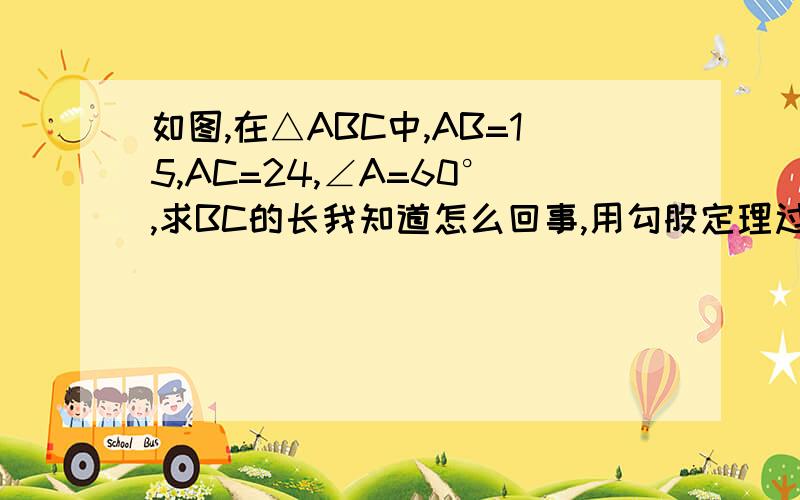 如图,在△ABC中,AB=15,AC=24,∠A=60°,求BC的长我知道怎么回事,用勾股定理过点B做BD⊥AC于D∵∠A=60°∴∠ABD=30°∴AD=1/2AB=1/2*15=7.5在RT△ABD中,根据勾股定理得BD=根号下AB²-AD²=根号下15²-7.5