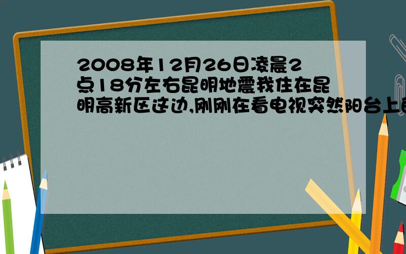 2008年12月26日凌晨2点18分左右昆明地震我住在昆明高新区这边,刚刚在看电视突然阳台上的晾衣杆突然摇慌了起来,我自己也感到有一阵晕眩,但持续时间不长,大概在10秒钟左右,有人知道是哪又