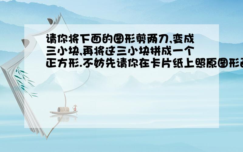 请你将下面的图形剪两刀,变成三小块,再将这三小块拼成一个正方形.不妨先请你在卡片纸上照原图形画好剪下,再按上述要求剪剪拼拼.担心画的不准,所以拍了下来,不是很清楚,不知有没有朋