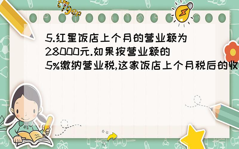 5.红星饭店上个月的营业额为28000元.如果按营业额的5%缴纳营业税,这家饭店上个月税后的收入是多少元?(用两种不同的方法解答)