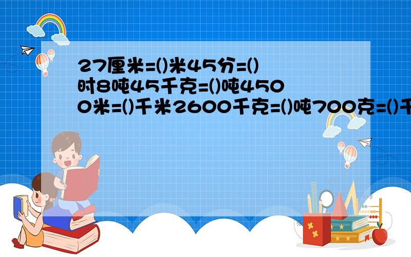 27厘米=()米45分=()时8吨45千克=()吨4500米=()千米2600千克=()吨700克=()千克4元8角=()元元800平方米=()公顷