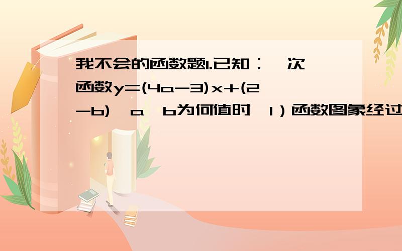 我不会的函数题1.已知：一次函数y=(4a-3)x+(2-b),a,b为何值时,1）函数图象经过原点2）函数图像经过一,二,四象限2.已知：一次函数y=(m*m-4)x+1-m与y~(2)=(m*m-2)x+m2-3的图像与y轴的纵坐标是互为相反数,