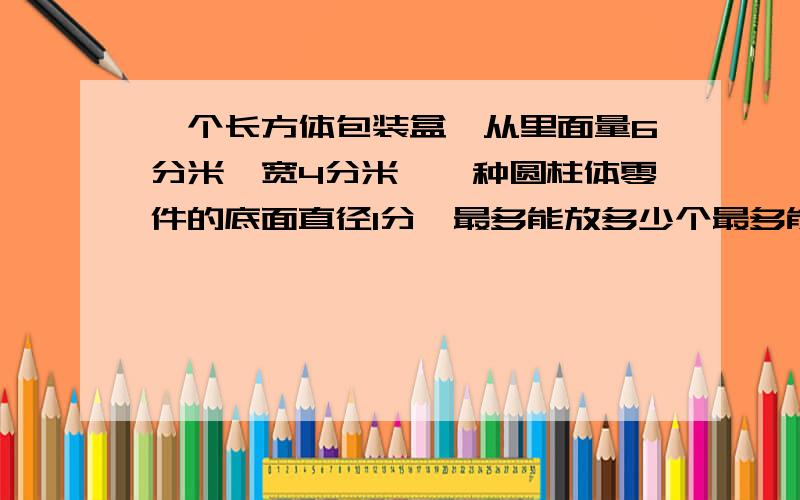 一个长方体包装盒,从里面量6分米,宽4分米,一种圆柱体零件的底面直径1分,最多能放多少个最多能放多少个零件?