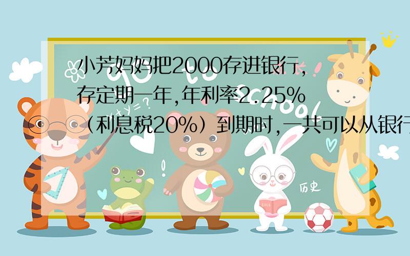 小芳妈妈把2000存进银行,存定期一年,年利率2.25%（利息税20%）到期时,一共可以从银行领到多少元?