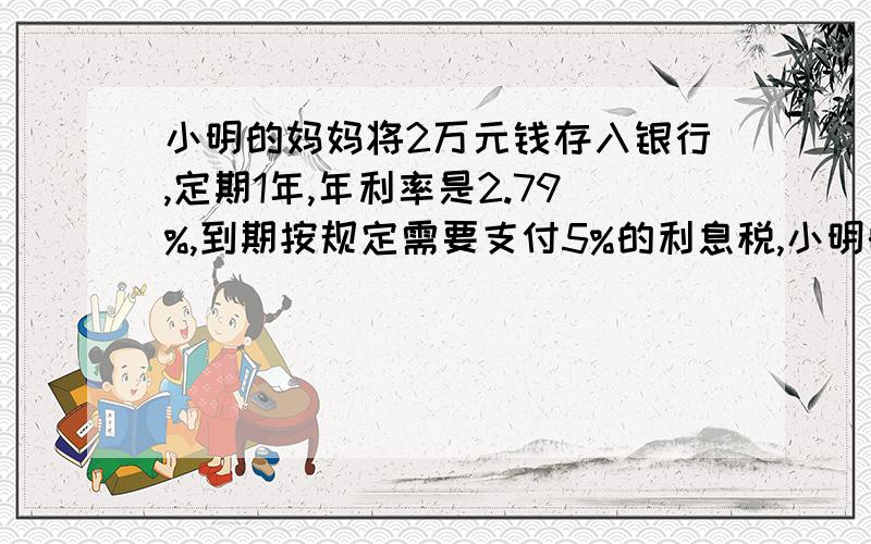 小明的妈妈将2万元钱存入银行,定期1年,年利率是2.79%,到期按规定需要支付5%的利息税,小明的妈妈到期实