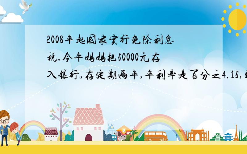 2008年起国家实行免除利息税,今年妈妈把50000元存入银行,存定期两年,年利率是百分之4.15,到期时妈妈通过存款可多收入多少元?