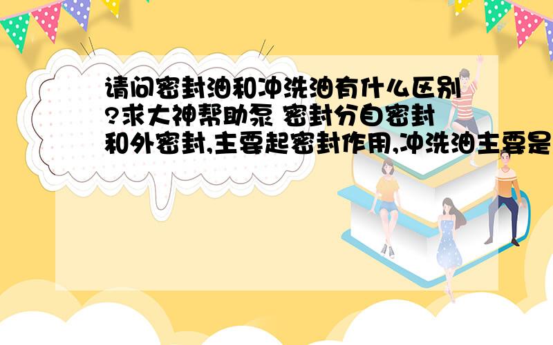 请问密封油和冲洗油有什么区别?求大神帮助泵 密封分自密封和外密封,主要起密封作用,冲洗油主要是带走热量,也有一定密封作用,我的理解对吗?两者区别是什么?[ ]