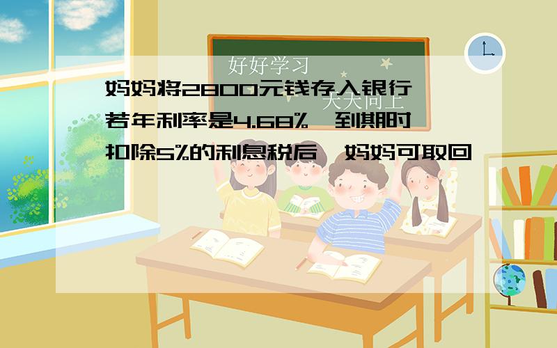 妈妈将2800元钱存入银行,若年利率是4.68%,到期时扣除5%的利息税后,妈妈可取回