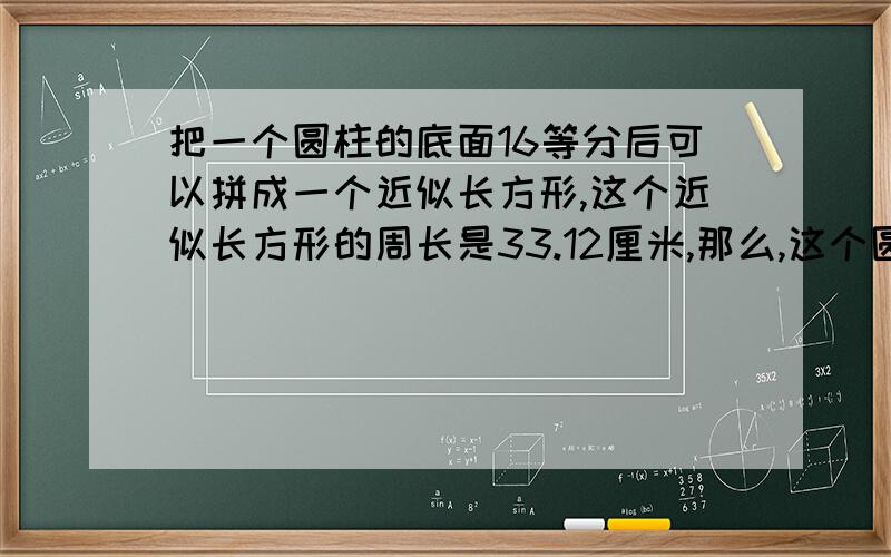 把一个圆柱的底面16等分后可以拼成一个近似长方形,这个近似长方形的周长是33.12厘米,那么,这个圆柱的底面积是（ ）平方厘米；如果圆柱的高为10厘米,这个圆柱的体积是（ ）立方厘米