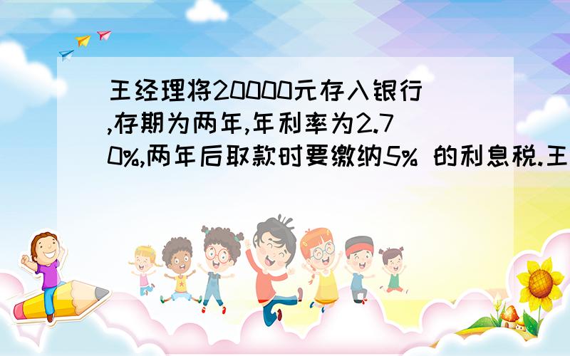 王经理将20000元存入银行,存期为两年,年利率为2.70%,两年后取款时要缴纳5% 的利息税.王经理将20000元存入银行,存期为两年,年利率为2.70%,两年后取款时要缴纳5%的利息税.1,到期的利息是多少元?2