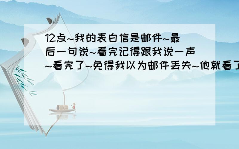 12点~我的表白信是邮件~最后一句说~看完记得跟我说一声~看完了~免得我以为邮件丢失~他就看了40分钟后~回了~看完了~我说：那就好~他说：我说~晚安~他说：晚安~