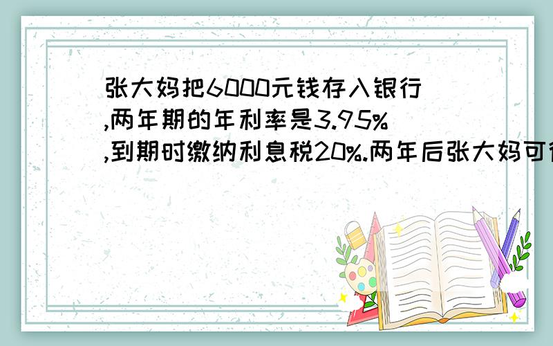 张大妈把6000元钱存入银行,两年期的年利率是3.95%,到期时缴纳利息税20%.两年后张大妈可得本息多少元?