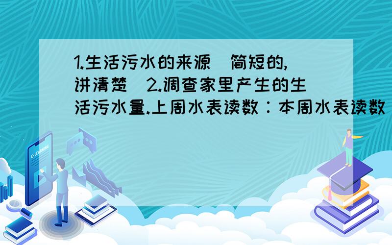 1.生活污水的来源(简短的,讲清楚)2.调查家里产生的生活污水量.上周水表读数∶本周水表读数∶一周产生的污水量∶ 一月产生的污水量∶ 3.一个居民区一天产生多少生活污水?一月产生多少生