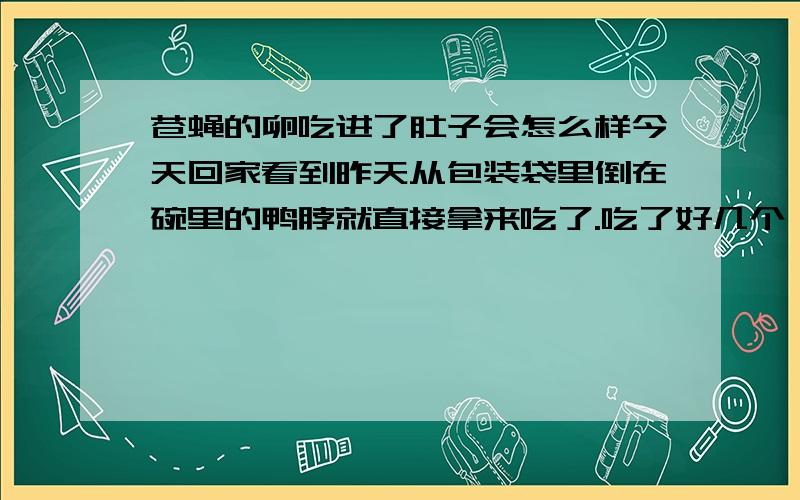 苍蝇的卵吃进了肚子会怎么样今天回家看到昨天从包装袋里倒在碗里的鸭脖就直接拿来吃了.吃了好几个,然后突然发现怎么这个上面有东西!仔细一看,是苍蝇卵!这下吓坏了.不知道这个东西吃