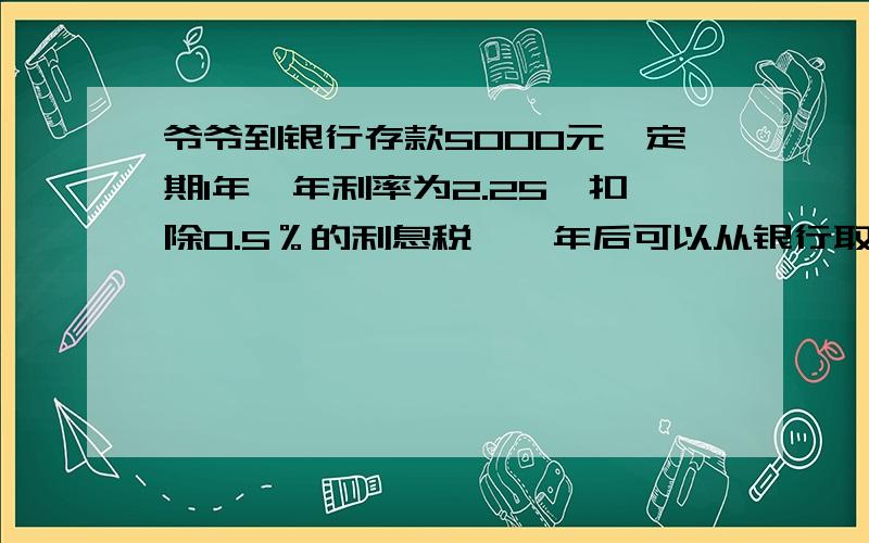 爷爷到银行存款5000元,定期1年,年利率为2.25,扣除0.5％的利息税,一年后可以从银行取回多少钱?