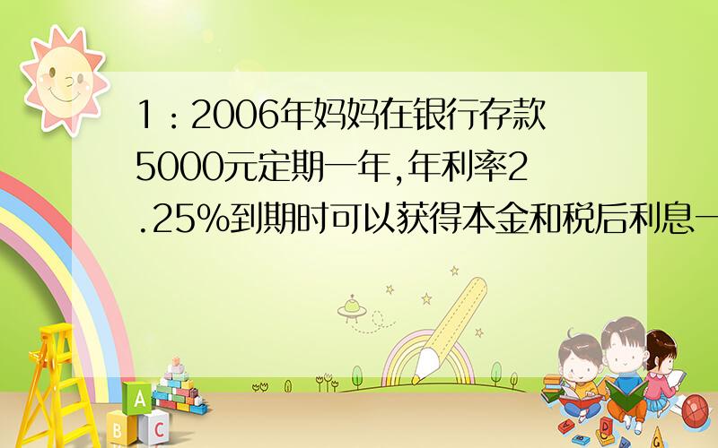 1：2006年妈妈在银行存款5000元定期一年,年利率2.25%到期时可以获得本金和税后利息一共多少元?利息税20%2：某化肥厂六月份计划生产一批化肥,上旬完成了40%,中旬完成了45%,共完成了1020吨.六月