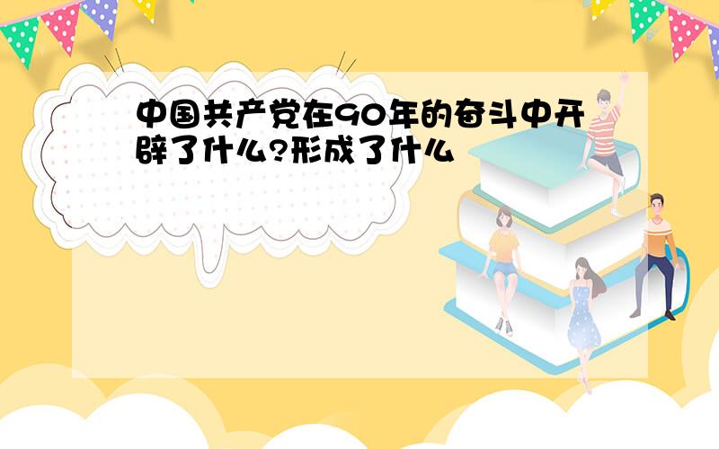 中国共产党在90年的奋斗中开辟了什么?形成了什么