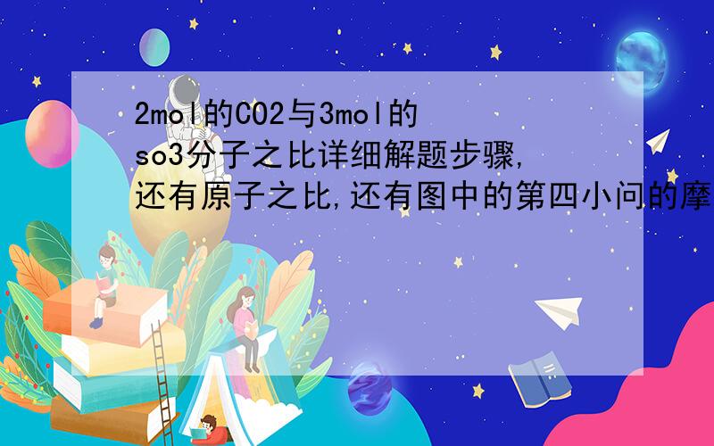 2mol的CO2与3mol的so3分子之比详细解题步骤,还有原子之比,还有图中的第四小问的摩尔质量