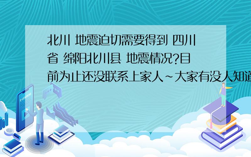 北川 地震迫切需要得到 四川省 绵阳北川县 地震情况?目前为止还没联系上家人~大家有没人知道情况 请告知