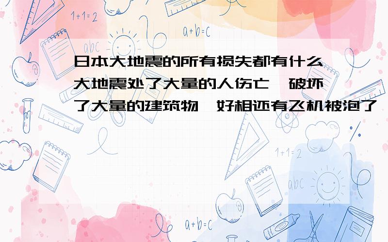 日本大地震的所有损失都有什么大地震处了大量的人伤亡,破坏了大量的建筑物,好相还有飞机被泡了,还有什么?