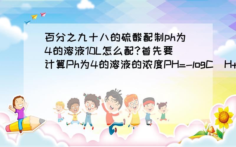 百分之九十八的硫酸配制ph为4的溶液10L怎么配?首先要计算Ph为4的溶液的浓度PH=-logC(H+)=4所以溶液H+离子的浓度为即C（H+）=10^-4 mol/L 硫酸溶液的浓度为5*10^-5mol/L 假设用X ml 98%的硫酸溶液配制 98%