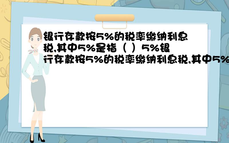 银行存款按5%的税率缴纳利息税,其中5%是指（ ）5%银行存款按5%的税率缴纳利息税,其中5%是指（ ）5%