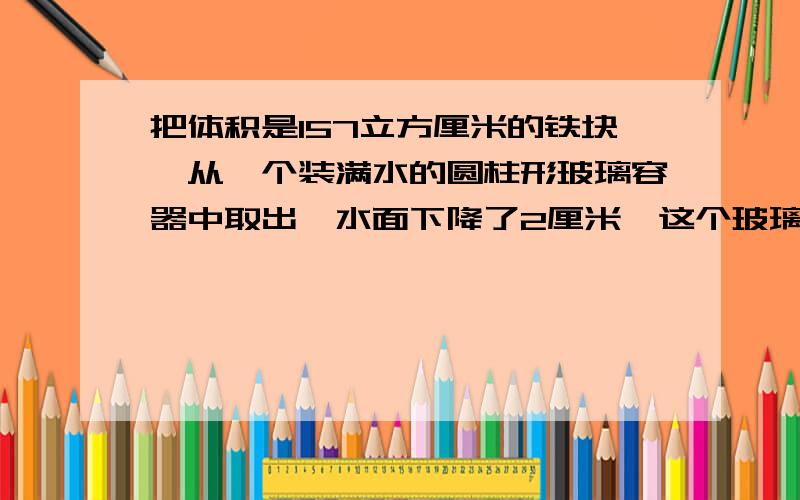 把体积是157立方厘米的铁块,从一个装满水的圆柱形玻璃容器中取出,水面下降了2厘米,这个玻璃容器的底面积是只要列式.