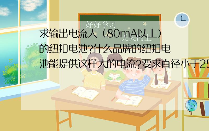 求输出电流大（80mA以上）的纽扣电池?什么品牌的纽扣电池能提供这样大的电流?要求直径小于25mm.我用5号锌锰电池能够驱动我的后级电路,但是用sony的纽扣电池发现它最多只能提供25ma,高于25m