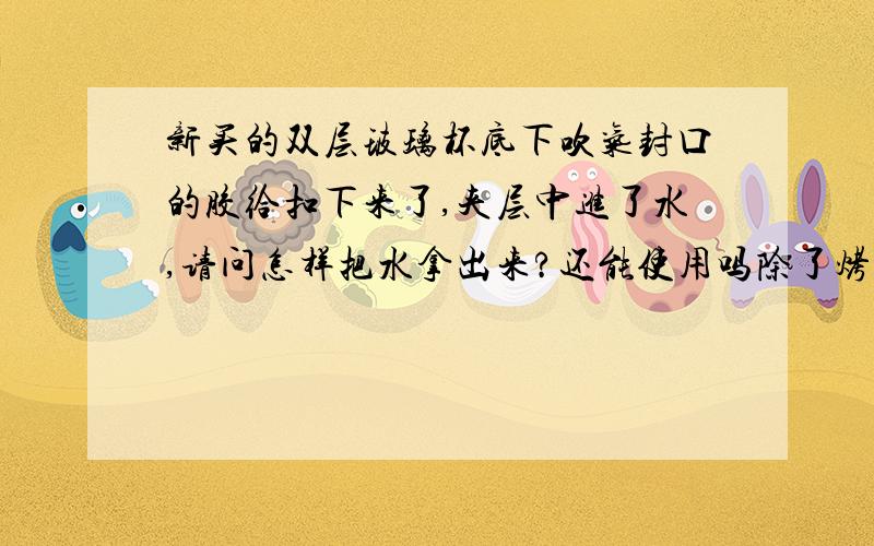 新买的双层玻璃杯底下吹气封口的胶给扣下来了,夹层中进了水,请问怎样把水拿出来?还能使用吗除了烤之外还有方法么？烤的话会不会爆掉啊