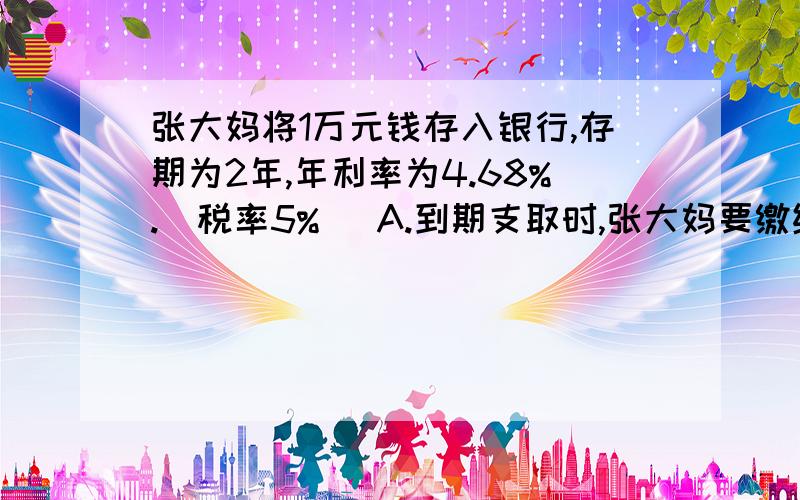 张大妈将1万元钱存入银行,存期为2年,年利率为4.68%.(税率5%） A.到期支取时,张大妈要缴纳多少元的利息税B.最后张大妈一共能够拿到多少钱?算式要有过程.