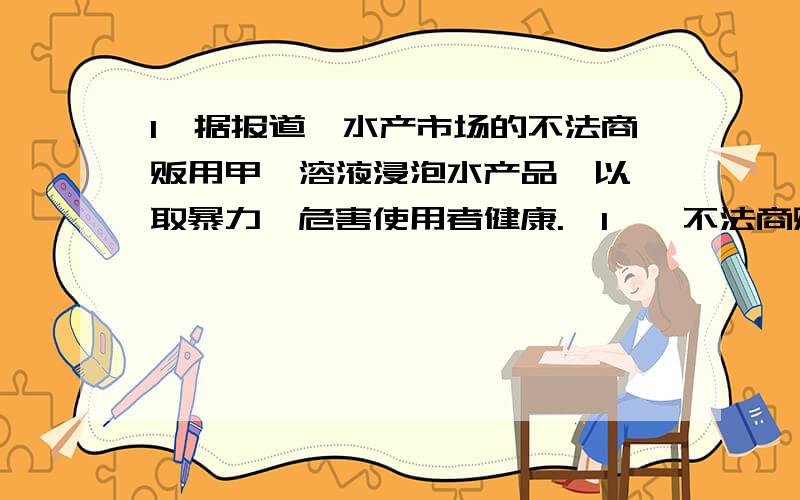 1,据报道,水产市场的不法商贩用甲醛溶液浸泡水产品,以牟取暴力,危害使用者健康.【1】,不法商贩为什么用甲醛溶液浸泡水产品?【2】,这种做法有什么危害?2,室内空气受污染的因素：一是室