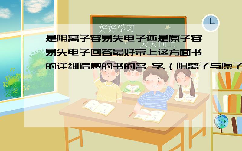 是阴离子容易失电子还是原子容易失电子回答最好带上这方面书的详细信息的书的名 字.（阴离子与原子相同）