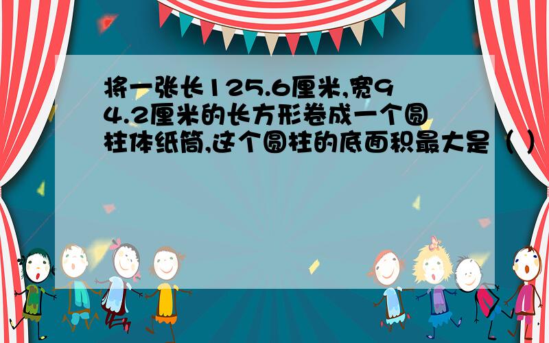 将一张长125.6厘米,宽94.2厘米的长方形卷成一个圆柱体纸筒,这个圆柱的底面积最大是（ ）平方分米.