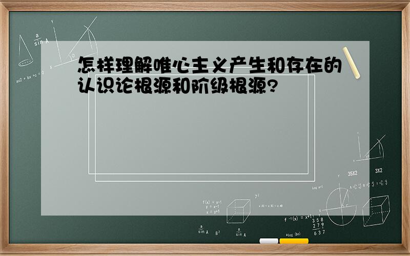 怎样理解唯心主义产生和存在的认识论根源和阶级根源?