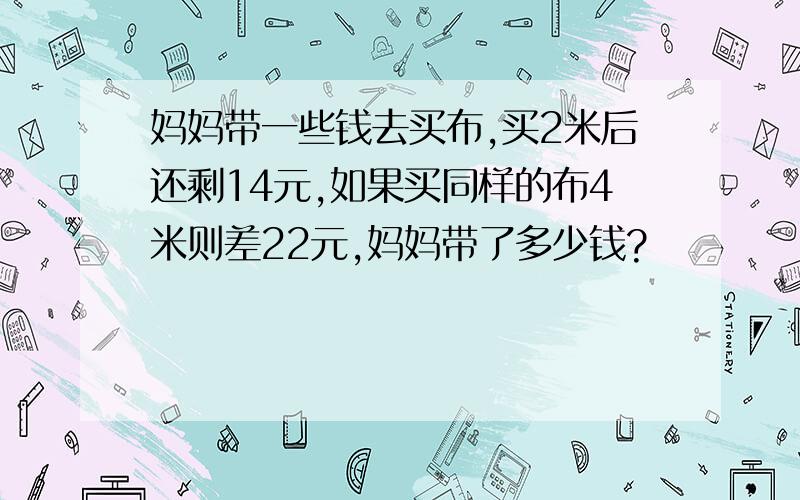 妈妈带一些钱去买布,买2米后还剩14元,如果买同样的布4米则差22元,妈妈带了多少钱?