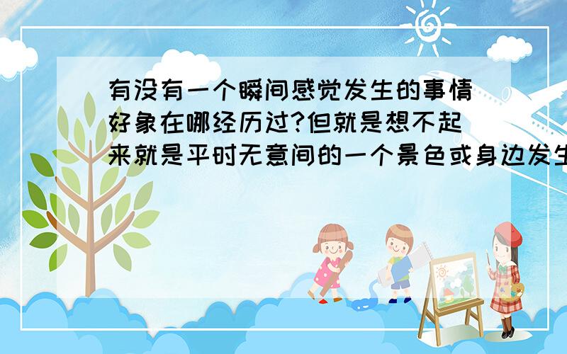 有没有一个瞬间感觉发生的事情好象在哪经历过?但就是想不起来就是平时无意间的一个景色或身边发生的一个小片段 觉得以前看到过或者经历过 但就是怎样也想不起来 有没有人能解释一下