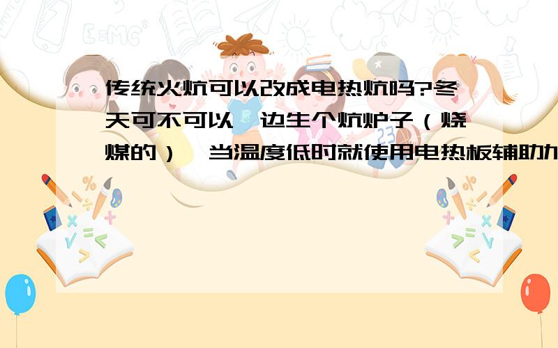 传统火炕可以改成电热炕吗?冬天可不可以一边生个炕炉子（烧煤的）,当温度低时就使用电热板辅助加热.