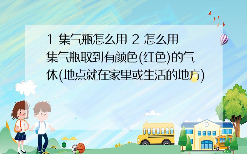 1 集气瓶怎么用 2 怎么用集气瓶取到有颜色(红色)的气体(地点就在家里或生活的地方)