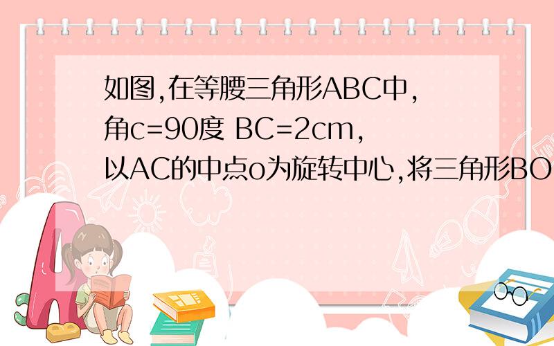 如图,在等腰三角形ABC中,角c=90度 BC=2cm,以AC的中点o为旋转中心,将三角形BOC逆时针旋转180度,点B落在B′处,求三角形ABB′的面积