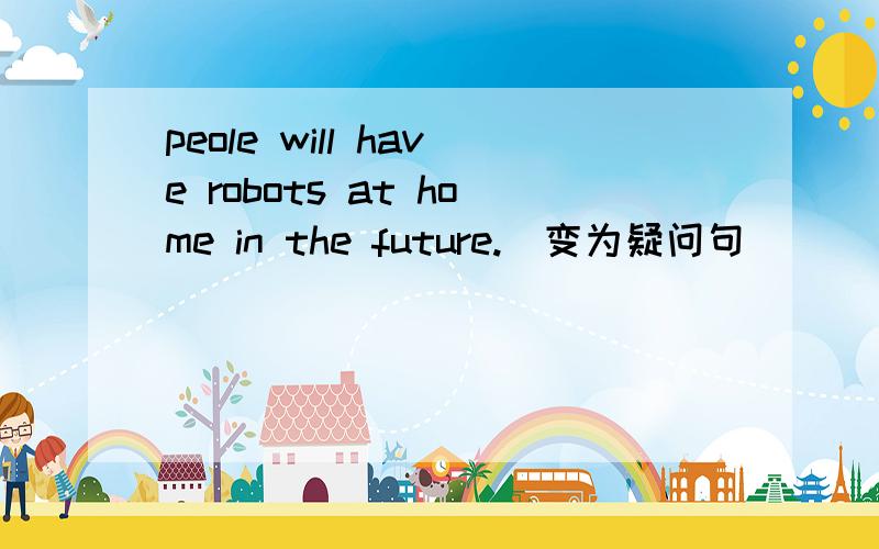 peole will have robots at home in the future.(变为疑问句)