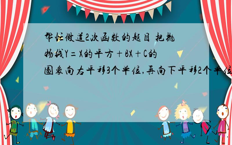 帮忙做道2次函数的题目 把抛物线Y=X的平方+BX+C的图象向右平移3个单位,再向下平移2个单位.所得图象的解析式是Y=X的平方-3X+5,则B=多少,C=多少 好的话有悬赏