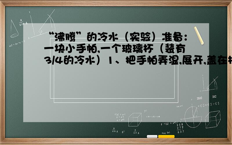 “沸腾”的冷水（实验）准备：一块小手帕,一个玻璃杯（装有3/4的冷水）1、把手帕弄湿,展开,盖在杯口.2、拉紧杯口的手帕,用左手手掌罩住手帕覆盖的杯口,右手举起杯子,反转杯子,让杯底朝