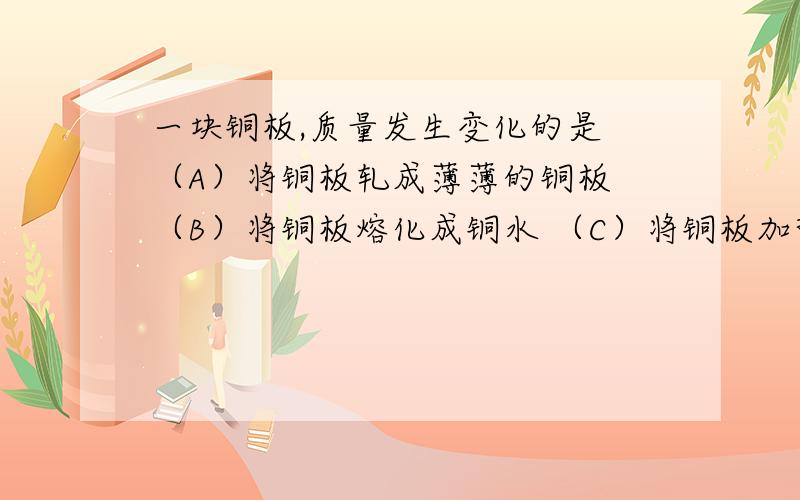 一块铜板,质量发生变化的是 （A）将铜板轧成薄薄的铜板 （B）将铜板熔化成铜水 （C）将铜板加热至800℃（D）将铜板锉成正方形