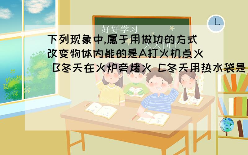 下列现象中,属于用做功的方式改变物体内能的是A打火机点火 B冬天在火炉旁烤火 C冬天用热水袋是身体暖和D用电烤箱烘烤食物 我知道答案是A