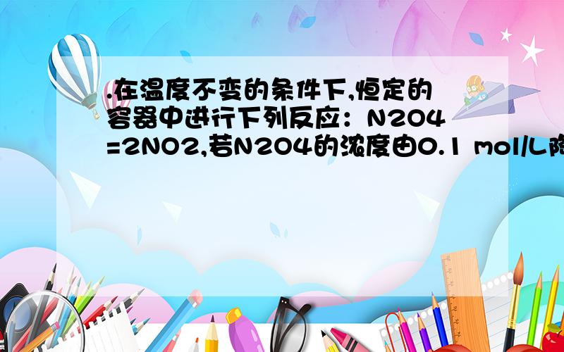 .在温度不变的条件下,恒定的容器中进行下列反应：N2O4=2NO2,若N2O4的浓度由0.1 mol/L降到0.07 mol/L要用10 s,那么N2O4的浓度从0.07 mol/L降到0.04 mol/L时,所用时间 （ ）　A.等于5 s B.等于10 s C.大于10 s D.