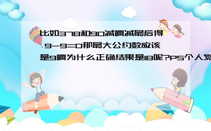 比如378和90减啊减最后得 9-9=0那最大公约数应该是9啊为什么正确结果是18呢?PS个人觉得更相减损法TMD就是辗转相除法的麻烦式,还要学,╮(╯▽╰)╭编书的人真烦!